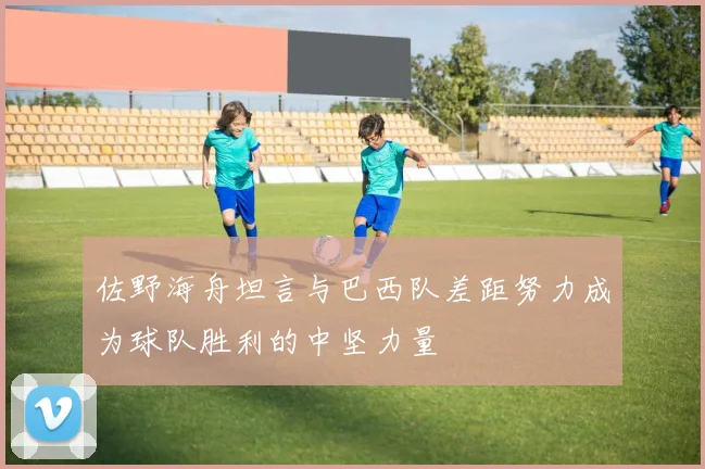 佐野海舟坦言与巴西队差距努力成为球队胜利的中坚力量