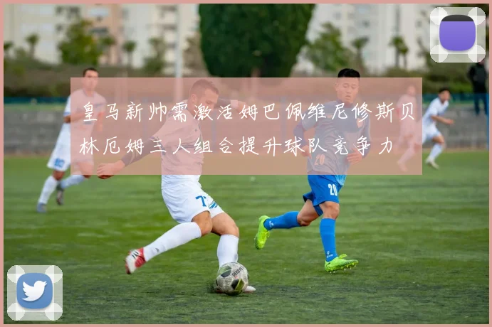 皇马新帅需激活姆巴佩维尼修斯贝林厄姆三人组合提升球队竞争力