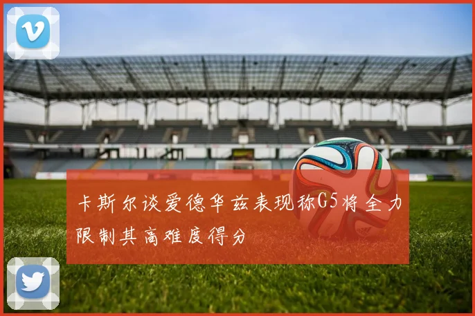卡斯尔谈爱德华兹表现称G5将全力限制其高难度得分