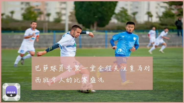 巴萨球员齐聚一堂全程关注皇马对西班牙人的比赛盛况