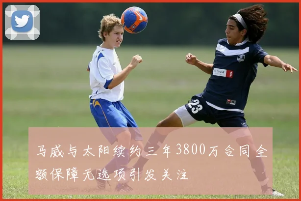 马威与太阳续约三年3800万合同全额保障无选项引发关注