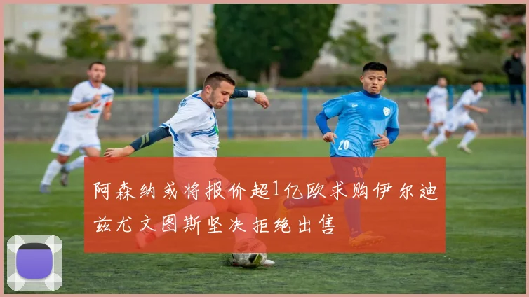 阿森纳或将报价超1亿欧求购伊尔迪兹尤文图斯坚决拒绝出售