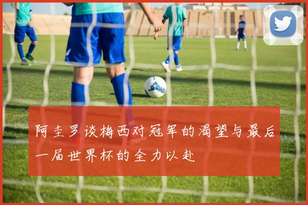 阿圭罗谈梅西对冠军的渴望与最后一届世界杯的全力以赴