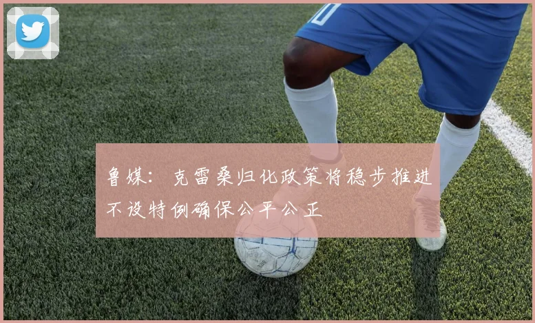 鲁媒：克雷桑归化政策将稳步推进不设特例确保公平公正