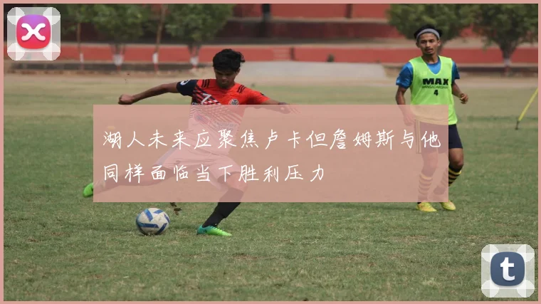 湖人未来应聚焦卢卡但詹姆斯与他同样面临当下胜利压力