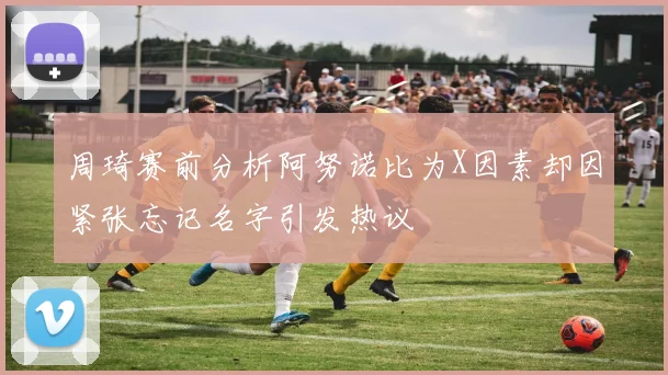 周琦赛前分析阿努诺比为X因素却因紧张忘记名字引发热议