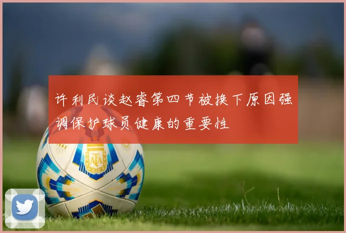 许利民谈赵睿第四节被换下原因强调保护球员健康的重要性