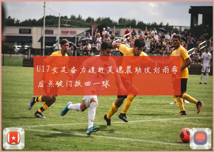 U17女足奋力追赶吴逸晨助攻刘雨希后点破门扳回一球