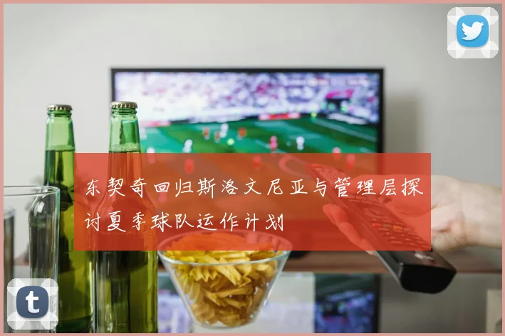 东契奇回归斯洛文尼亚与管理层探讨夏季球队运作计划