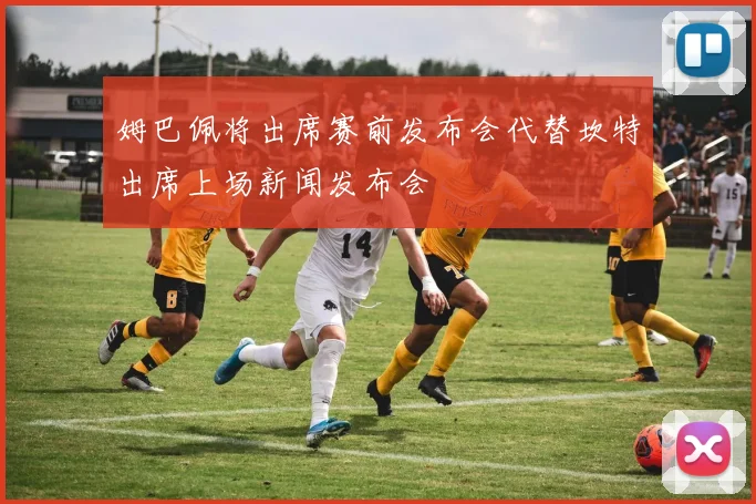 姆巴佩将出席赛前发布会代替坎特出席上场新闻发布会