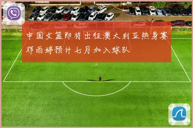 中国女篮即将出征澳大利亚热身赛邓雨婷预计七月加入球队