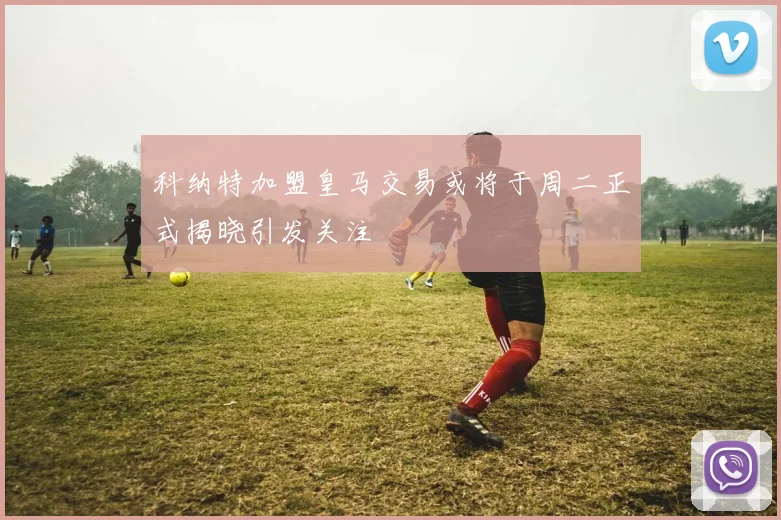 科纳特加盟皇马交易或将于周二正式揭晓引发关注